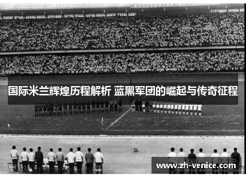 国际米兰辉煌历程解析 蓝黑军团的崛起与传奇征程