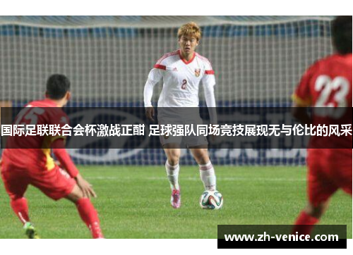 国际足联联合会杯激战正酣 足球强队同场竞技展现无与伦比的风采