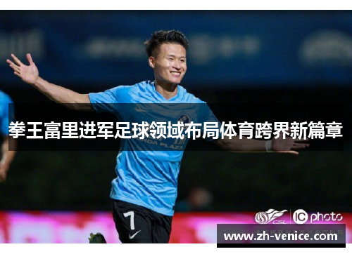 拳王富里进军足球领域布局体育跨界新篇章