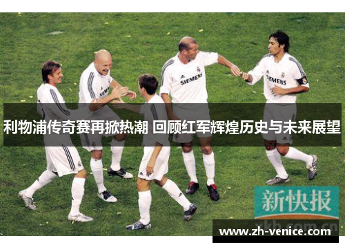 利物浦传奇赛再掀热潮 回顾红军辉煌历史与未来展望